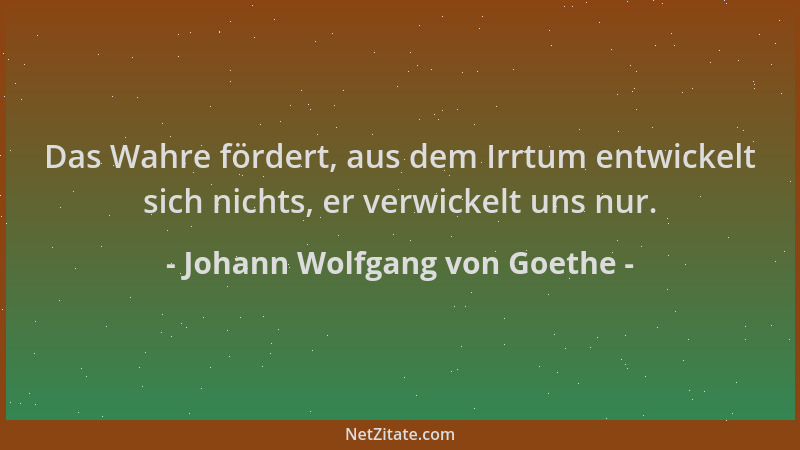 Johann Wolfgang von Goethe - Das Wahre fördert, aus dem Irrtum entwickelt sich nichts, er verwickelt uns nur....