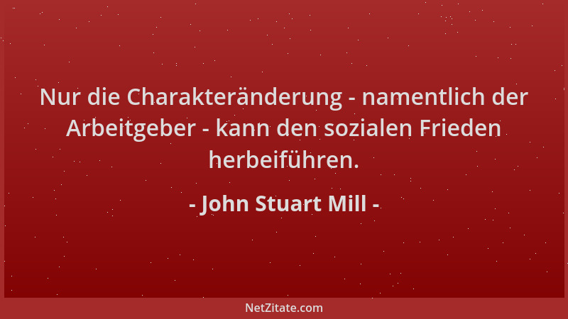 John Stuart Mill - Nur die Charakteränderung - namentlich der Arbeitgeber - kann den sozialen Frieden herbeiführen....