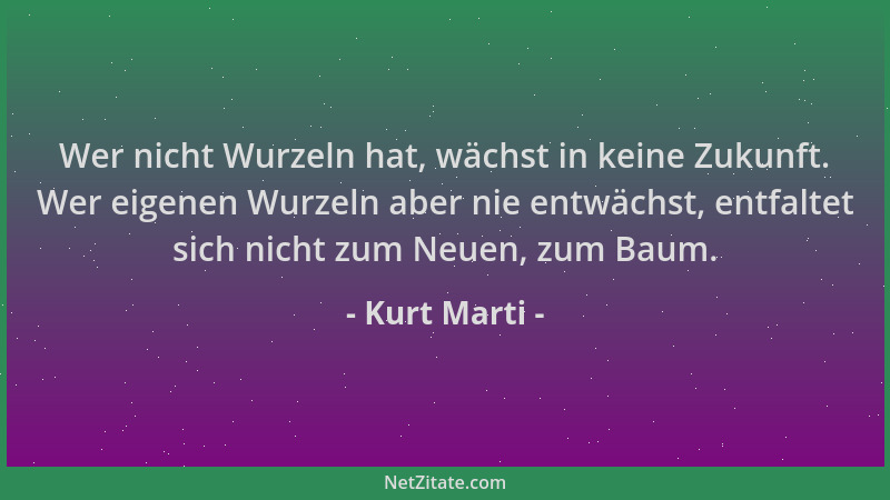 Kurt Marti - Wer nicht Wurzeln hat, wächst in keine Zukunft. Wer eigenen Wurzeln aber nie entwächst, entfaltet sich nicht z...