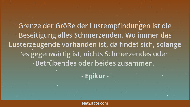 Epikur - Grenze der Größe der Lustempfindungen ist die Beseitigung alles Schmerzenden. Wo immer das Lusterzeugende vorhande...