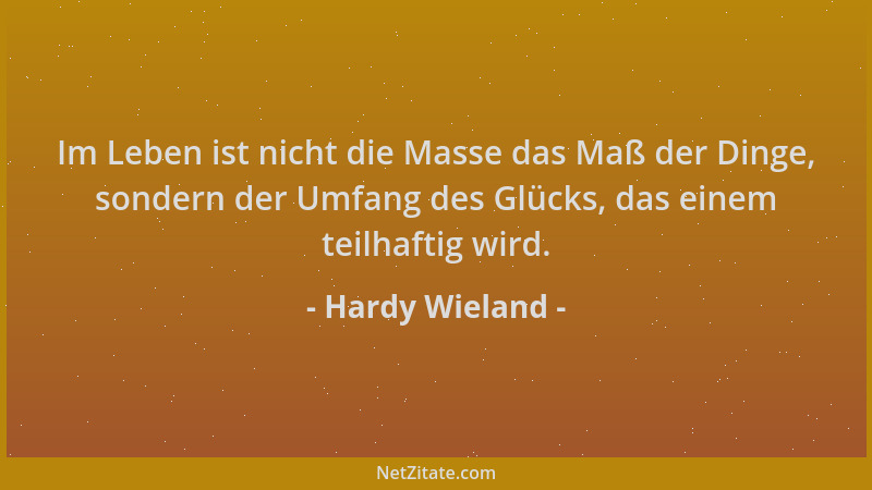 Hardy Wieland - Im Leben ist nicht die Masse das Maß der Dinge, sondern der Umfang des Glücks, das einem teilhaftig wird....