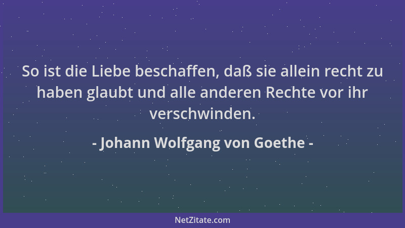 Johann Wolfgang von Goethe - So ist die Liebe beschaffen, daß sie allein recht zu haben glaubt und alle anderen Rechte vor...