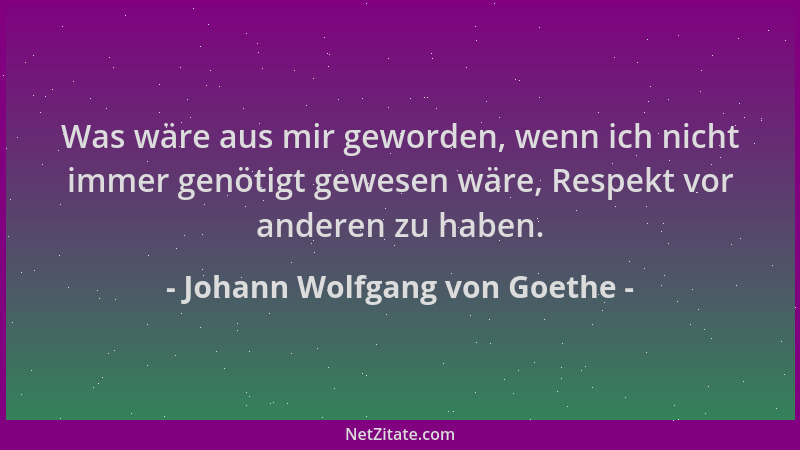 Johann Wolfgang von Goethe - Was wäre aus mir geworden, wenn ich nicht immer genötigt gewesen wäre, Respekt vor anderen zu...