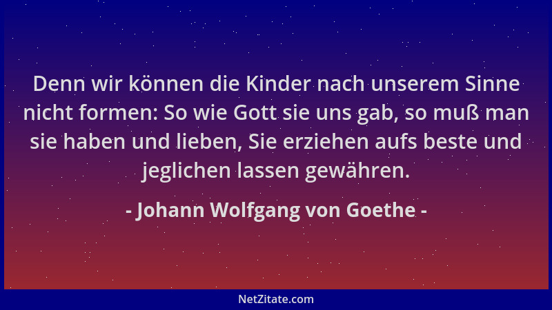 Johann Wolfgang von Goethe - Denn wir können die Kinder nach unserem Sinne nicht formen: So wie Gott sie uns gab, so muß ma...