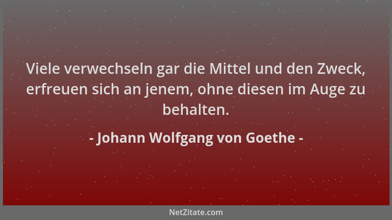 Johann Wolfgang von Goethe - Viele verwechseln gar die Mittel und den Zweck, erfreuen sich an jenem, ohne diesen im Auge zu...