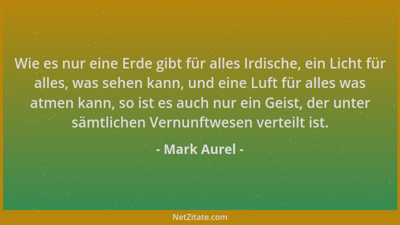 Mark Aurel - Wie es nur eine Erde gibt für alles Irdische, ein Licht für alles, was sehen kann, und eine Luft für alles was...