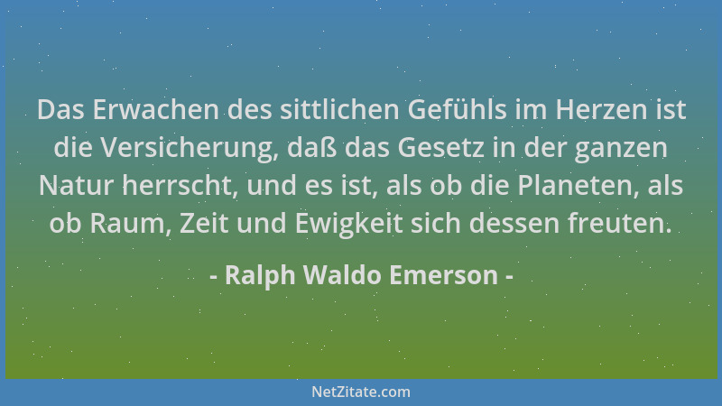 Ralph Waldo Emerson - Das Erwachen des sittlichen Gefühls im Herzen ist die Versicherung, daß das Gesetz in der ganzen Natu...