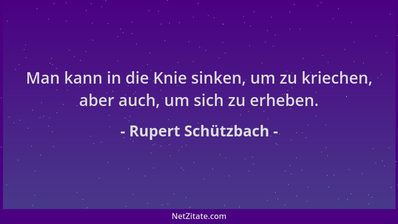 Rupert Schützbach - Man kann in die Knie sinken, um zu kriechen, aber auch, um sich zu erheben....