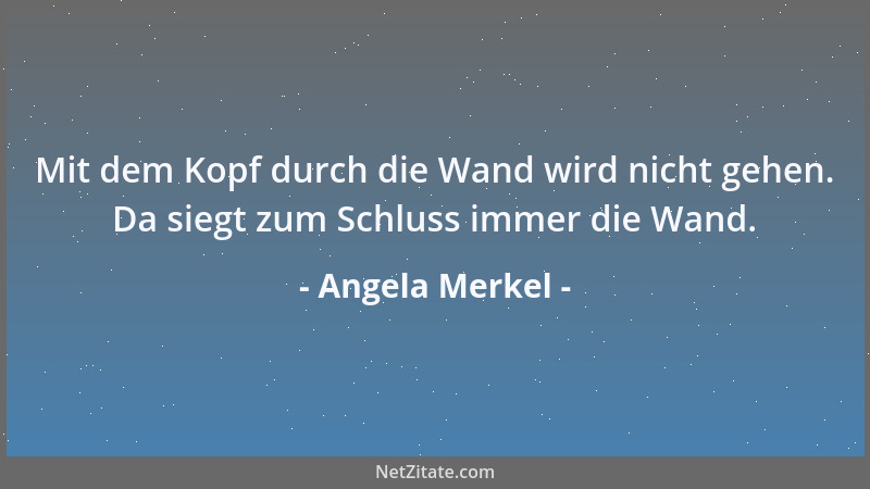 Angela Merkel - Mit dem Kopf durch die Wand wird nicht gehen. Da siegt zum Schluss immer die Wand....