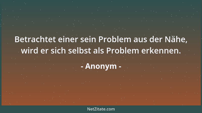 Anonym - Betrachtet einer sein Problem aus der Nähe, wird er sich selbst als Problem erkennen....
