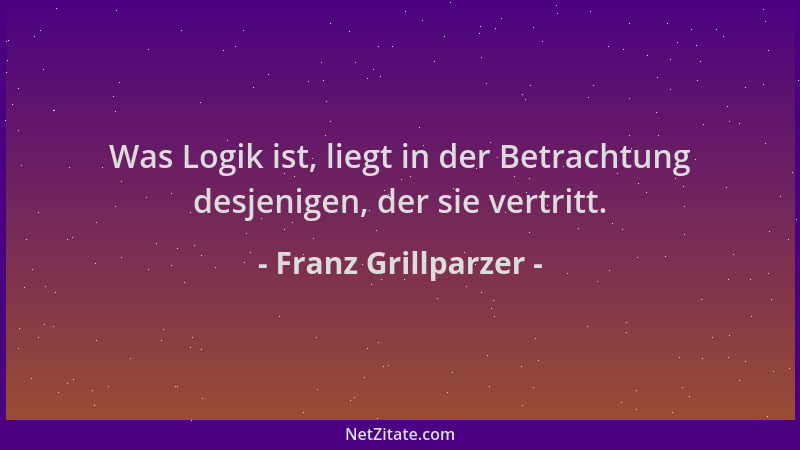 Franz Grillparzer - Was Logik ist, liegt in der Betrachtung desjenigen, der sie vertritt....