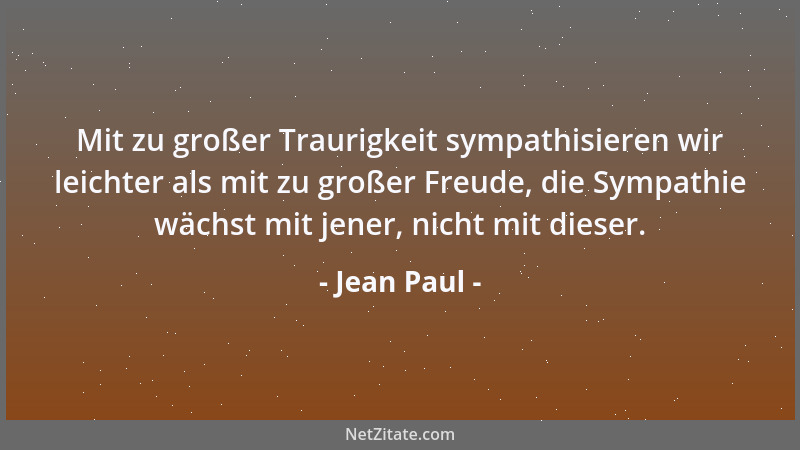 Jean Paul - Mit zu großer Traurigkeit sympathisieren wir leichter als mit zu großer Freude, die Sympathie wächst mit jener,...
