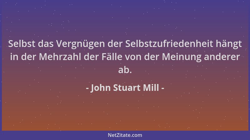 John Stuart Mill - Selbst das Vergnügen der Selbstzufriedenheit hängt in der Mehrzahl der Fälle von der Meinung anderer ab....