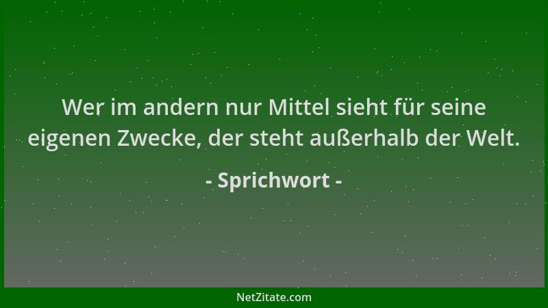 Sprichwort - Wer im andern nur Mittel sieht für seine eigenen Zwecke, der steht außerhalb der Welt....