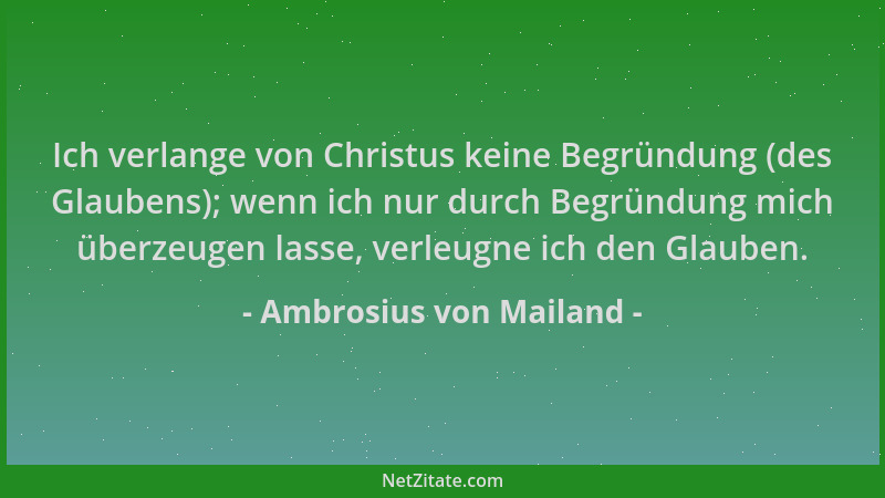Ambrosius von Mailand - Ich verlange von Christus keine Begründung (des Glaubens); wenn ich nur durch Begründung mich überz...
