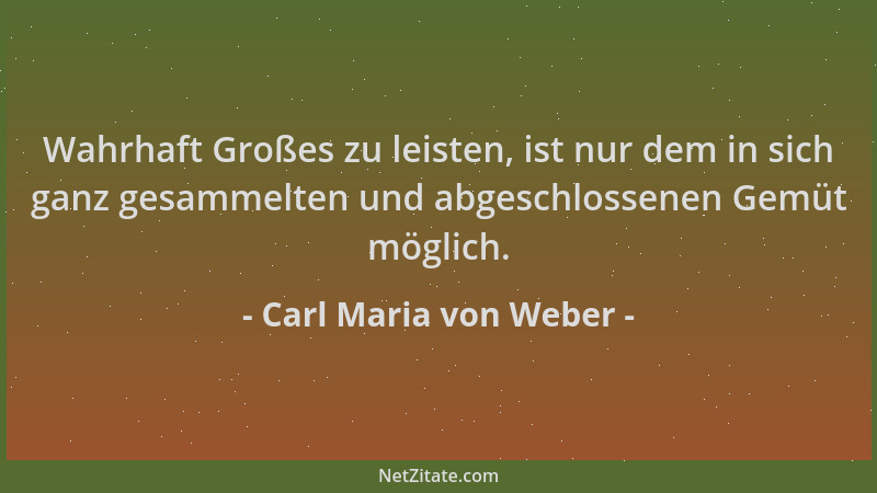 Carl Maria von Weber - Wahrhaft Großes zu leisten, ist nur dem in sich ganz gesammelten und abgeschlossenen Gemüt möglich....