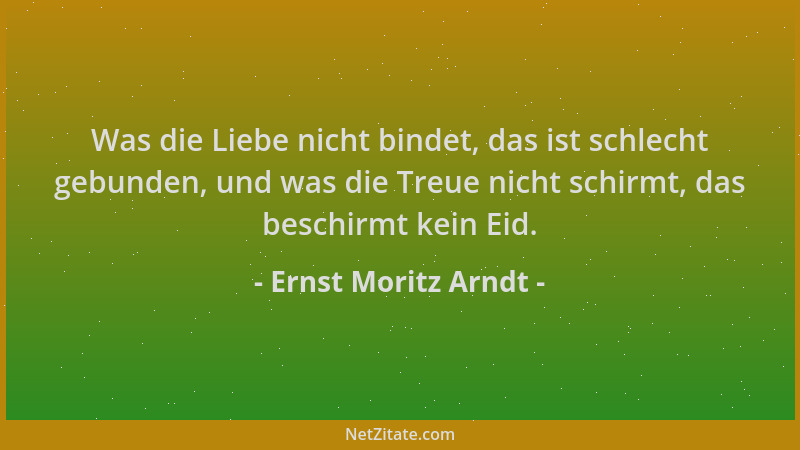 Ernst Moritz Arndt - Was die Liebe nicht bindet, das ist schlecht gebunden, und was die Treue nicht schirmt, das beschirmt...