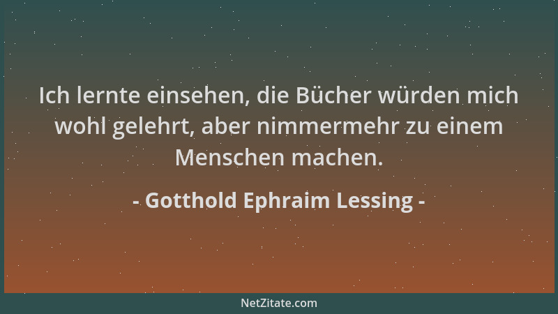 Gotthold Ephraim Lessing - Ich lernte einsehen, die Bücher würden mich wohl gelehrt, aber nimmermehr zu einem Menschen mach...