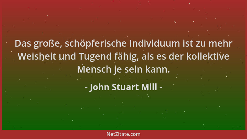 John Stuart Mill - Das große, schöpferische Individuum ist zu mehr Weisheit und Tugend fähig, als es der kollektive Mensch...