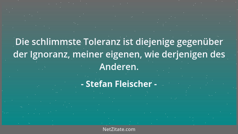 Stefan Fleischer - Die schlimmste Toleranz ist diejenige gegenüber der Ignoranz, meiner eigenen, wie derjenigen des Anderen...