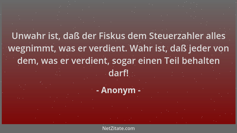 Anonym - Unwahr ist, daß der Fiskus dem Steuerzahler alles wegnimmt, was er verdient. Wahr ist, daß jeder von dem, was er v...