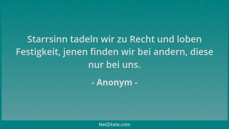 Anonym - Starrsinn tadeln wir zu Recht und loben Festigkeit, jenen finden wir bei andern, diese nur bei uns....