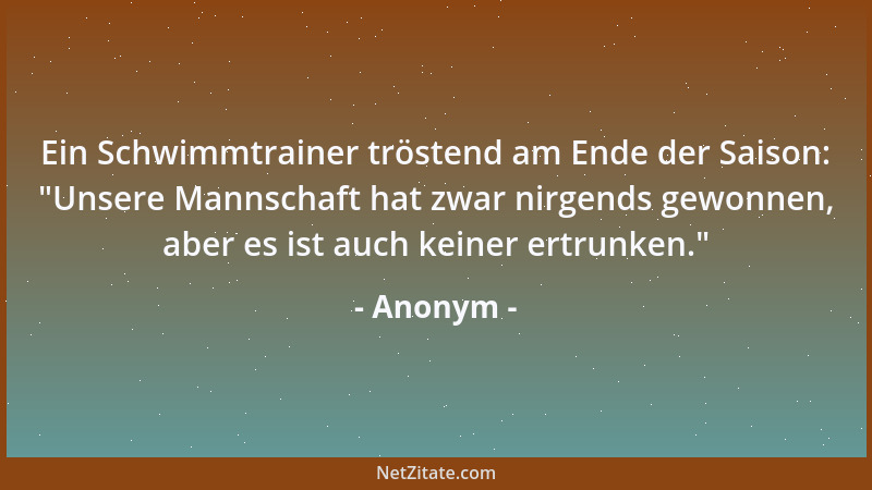 Anonym - Ein Schwimmtrainer tröstend am Ende der Saison:  "Unsere Mannschaft hat zwar nirgends gewonnen, aber es ist auch ke...