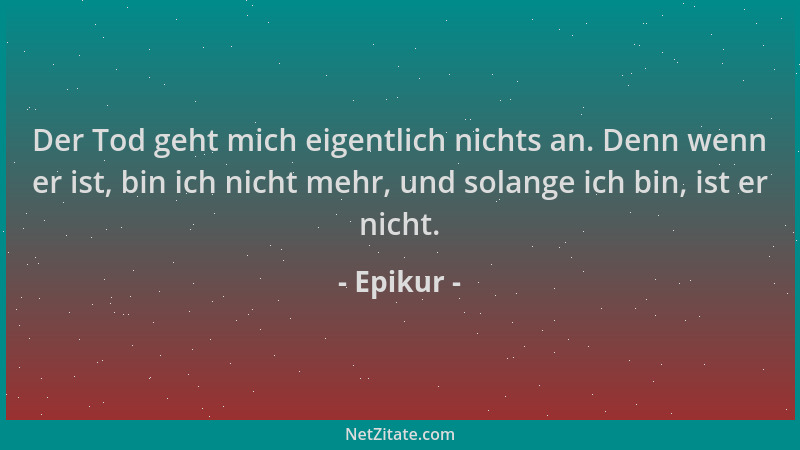 Epikur - Der Tod geht mich eigentlich nichts an. Denn wenn er ist, bin ich nicht mehr, und solange ich bin, ist er nicht....