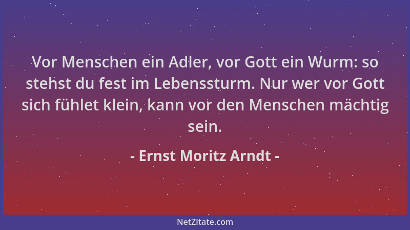 Ernst Moritz Arndt - Vor Menschen ein Adler, vor Gott ein Wurm: so stehst du fest im Lebenssturm. Nur wer vor Gott sich füh...