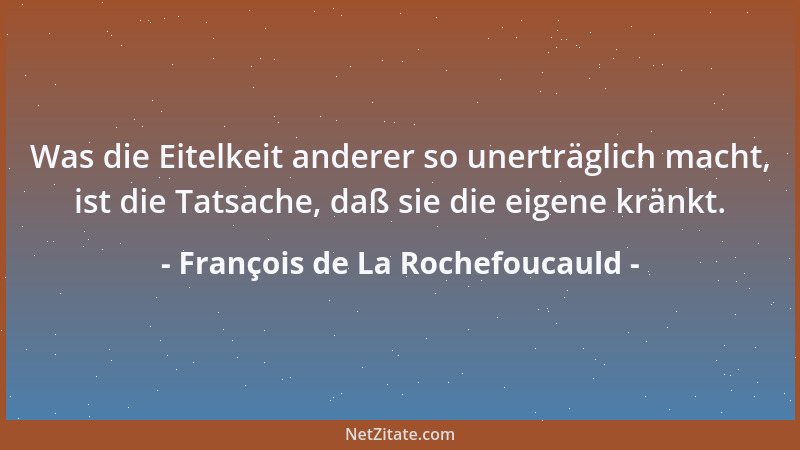 François de La Rochefoucauld - Was die Eitelkeit anderer so unerträglich macht, ist die Tatsache, daß sie die eigene kränkt...