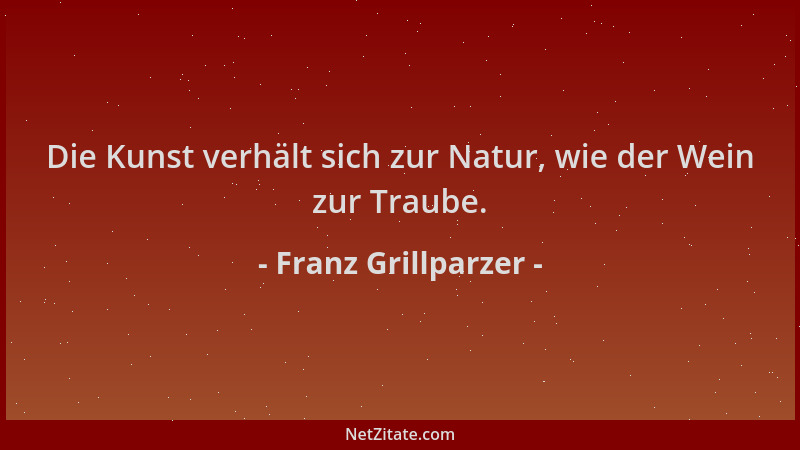 Franz Grillparzer - Die Kunst verhält sich zur Natur, wie der Wein zur Traube....