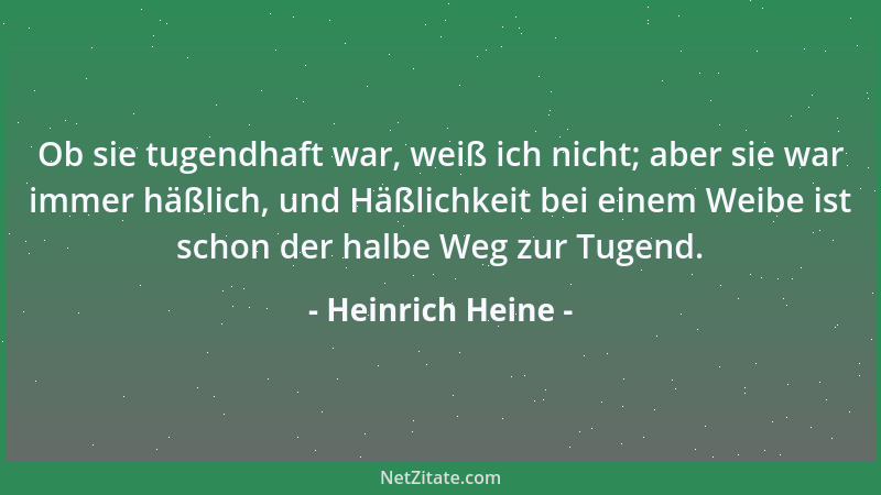 Heinrich Heine - Ob sie tugendhaft war, weiß ich nicht; aber sie war immer häßlich, und Häßlichkeit bei einem Weibe ist sch...