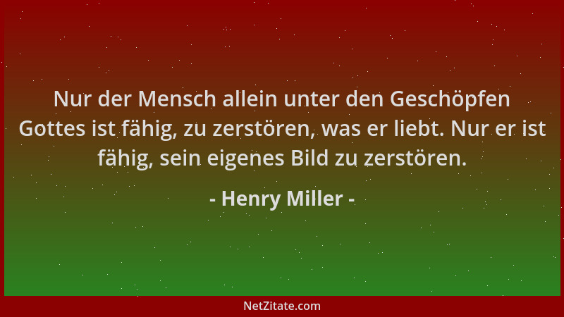 Henry Miller - Nur der Mensch allein unter den Geschöpfen Gottes ist fähig, zu zerstören, was er liebt. Nur er ist fähig, s...