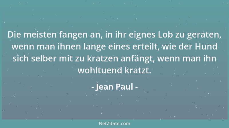 Jean Paul - Die meisten fangen an, in ihr eignes Lob zu geraten, wenn man ihnen lange eines erteilt, wie der Hund sich selb...