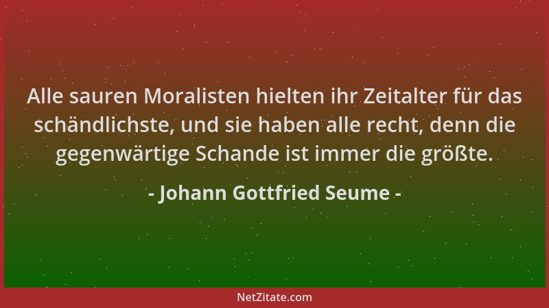 Johann Gottfried Seume - Alle sauren Moralisten hielten ihr Zeitalter für das schändlichste, und sie haben alle recht, denn...
