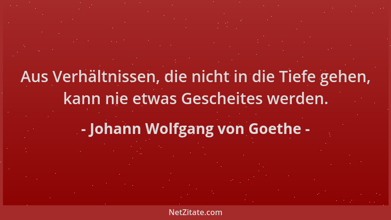 Johann Wolfgang von Goethe - Aus Verhältnissen, die nicht in die Tiefe gehen, kann nie etwas Gescheites werden....