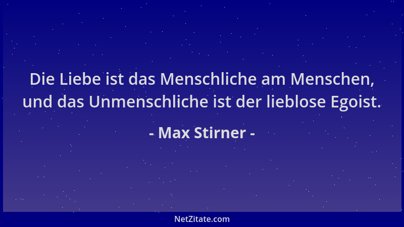 Max Stirner - Die Liebe ist das Menschliche am Menschen, und das Unmenschliche ist der lieblose Egoist....