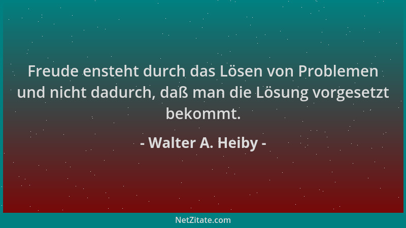 Walter A. Heiby - Freude ensteht durch das Lösen von Problemen und nicht dadurch, daß man die Lösung vorgesetzt bekommt....