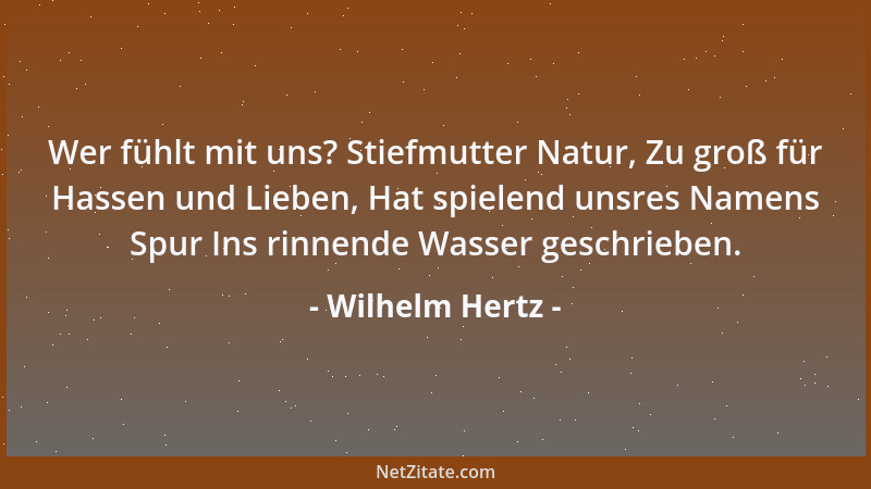 Wilhelm Hertz - Wer fühlt mit uns? Stiefmutter Natur, Zu groß für Hassen und Lieben, Hat spielend unsres Namens Spur Ins ri...