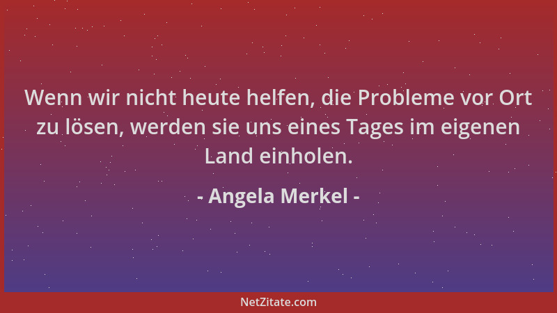 Angela Merkel - Wenn wir nicht heute helfen, die Probleme vor Ort zu lösen, werden sie uns eines Tages im eigenen Land einh...