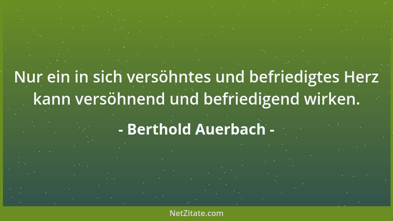 Berthold Auerbach - Nur ein in sich versöhntes und befriedigtes Herz kann versöhnend und befriedigend wirken....