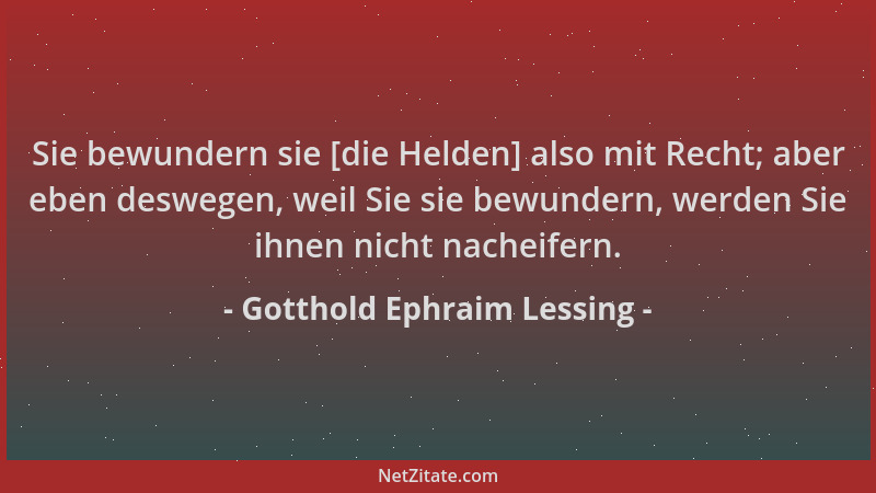 Gotthold Ephraim Lessing - Sie bewundern sie [die Helden] also mit Recht; aber eben deswegen, weil Sie sie bewundern, werde...