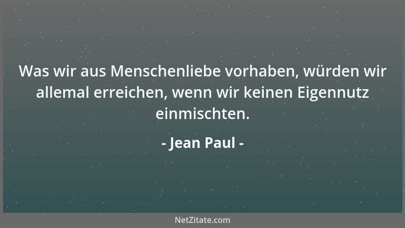 Jean Paul - Was wir aus Menschenliebe vorhaben, würden wir allemal erreichen, wenn wir keinen Eigennutz einmischten....