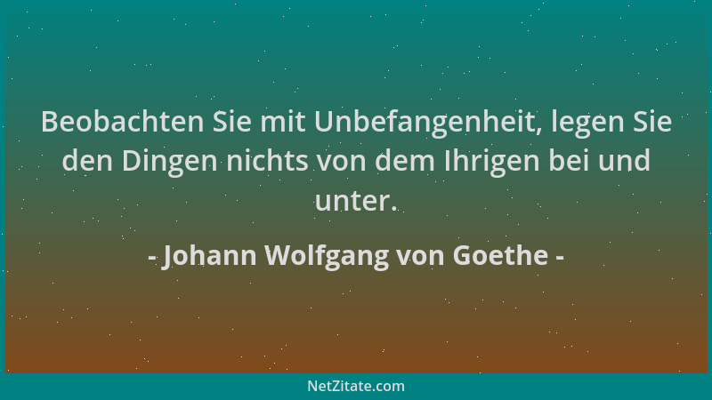 Johann Wolfgang von Goethe - Beobachten Sie mit Unbefangenheit, legen Sie den Dingen nichts von dem Ihrigen bei und unter....