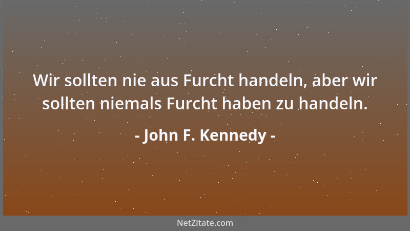 John F. Kennedy - Wir sollten nie aus Furcht handeln, aber wir sollten niemals Furcht haben zu handeln....