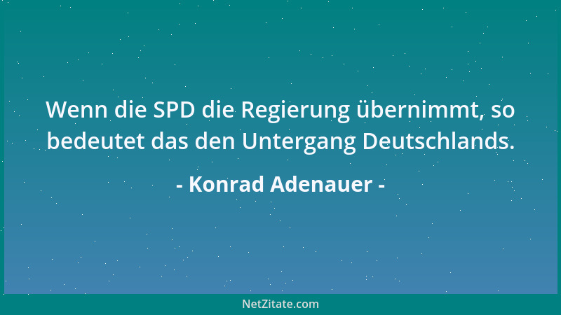 Konrad Adenauer - Wenn die SPD die Regierung übernimmt, so bedeutet das den Untergang Deutschlands....