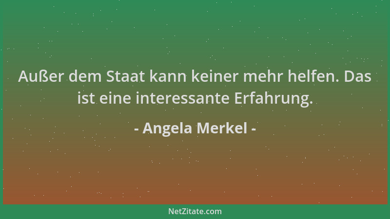 Angela Merkel - Außer dem Staat kann keiner mehr helfen. Das ist eine interessante Erfahrung....