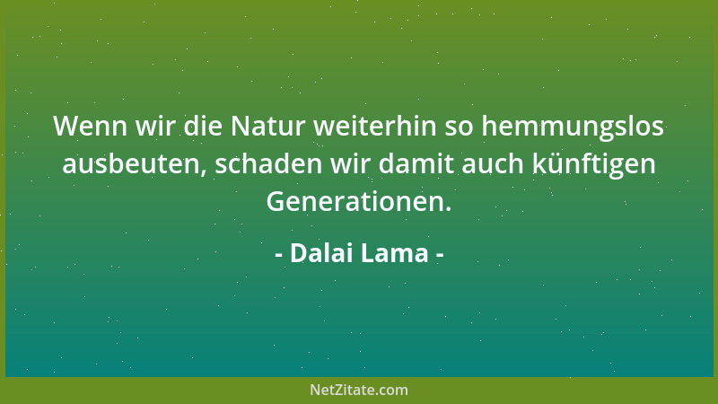 Dalai Lama - Wenn wir die Natur weiterhin so hemmungslos ausbeuten, schaden wir damit auch künftigen Generationen....