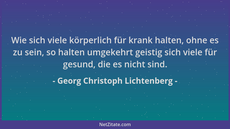 Georg Christoph Lichtenberg - Wie sich viele körperlich für krank halten, ohne es zu sein, so halten umgekehrt geistig sich...