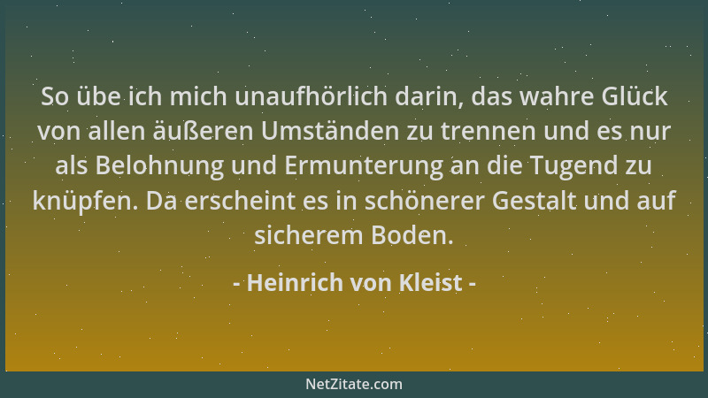 Heinrich von Kleist - So übe ich mich unaufhörlich darin, das wahre Glück von allen äußeren Umständen zu trennen und es nur...